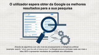 O utilizador espera obter da Google os melhores
resultados para a sua pesquisa
Através de algoritmos com alto nível de processamento e inteligência artificial
(example: search: “when was the wife of obama born”) a Google procura combater cada vez mais o
falso SEO e apresentar resultados de qualidade aos utilizadores.
 