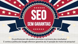 SEOSem garantias
Os profissionaisnão podem prometer o	primeiro dos	resultados!
É	contra	a	política	da	Google	oferecer	garantias	da	1ª	posição	do	motor	de	pesquisa!
 