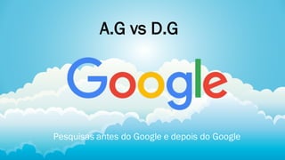 A.G vs D.G
Pesquisas antes do Google e depois do Google
 