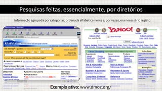 Pesquisas feitas,	essencialmente,	por diretórios
Informação	agrupada	por	categorias,	ordenada	alfabeticamente	e,	por	vezes,	era	necessário	registo.
Exemplo ativo: www.dmoz.org/
 