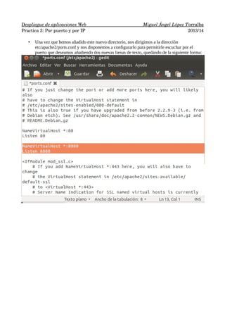    espliegue de aplicaciones Web 
D 
                      
                          
 Miguel Ángel López T 
 orralba
 
Practica 3: Por puerto y por IP
2013/14
•

Una vez que hemos añadido este nuevo directorio, nos dirigimos a la dirección
etc/apache2/ports.conf y nos disponemos a configurarlo para permitirle escuchar por el
puerto que deseamos añadiendo dos nuevas lienas de texto, quedando de la siguiente forma:

 