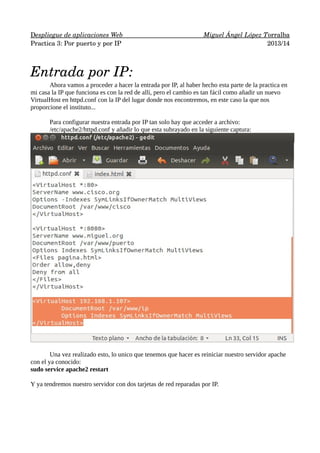    espliegue de aplicaciones Web 
D 
                      
                          
 Miguel Ángel López T 
 orralba
 
Practica 3: Por puerto y por IP
2013/14

Entrada por IP:
Ahora vamos a proceder a hacer la entrada por IP, al haber hecho esta parte de la practica en
mi casa la IP que funciona es con la red de allí, pero el cambio es tan fácil como añadir un nuevo
VirtualHost en httpd.conf con la IP del lugar donde nos encontremos, en este caso la que nos
proporcione el instituto...
Para configurar nuestra entrada por IP tan solo hay que acceder a archivo:
/etc/apache2/httpd.conf y añadir lo que esta subrayado en la siguiente captura:

Una vez realizado esto, lo unico que tenemos que hacer es reiniciar nuestro servidor apache
con el ya conocido:
sudo service apache2 restart
Y ya tendremos nuestro servidor con dos tarjetas de red reparadas por IP.

 