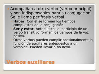Verbos auxiliaresAcompañan a otro verbo (verbo principal) y son indispensables para su conjugación. Se le llama perífrasis verbal.Haber. Con él se forman los tiempos compuestos de la conjugación.Ser y estar. Antepuestos al participio de un verbo transitivo forman los tiempos de la voz pasiva.Otros verbos pueden cumplir ocasionalmente la función de auxiliares antepuestos a un verboide. Pueden llevar o no nexo.
