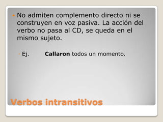 Verbos intransitivosNo admiten complemento directo ni se construyen en voz pasiva. La acción del verbo no pasa al CD, se queda en el mismo sujeto.Ej.	Callaron todos un momento.