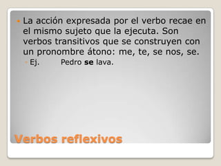 Verbos reflexivosLa acción expresada por el verbo recae en el mismo sujeto que la ejecuta. Son verbos transitivos que se construyen con un pronombre átono: me, te, se nos, se.Ej.	Pedro se lava.