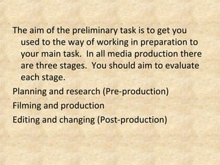 The aim of the preliminary task is to get you 
used to the way of working in preparation to 
your main task. In all media production there 
are three stages. You should aim to evaluate 
each stage. 
Planning and research (Pre-production) 
Filming and production 
Editing and changing (Post-production) 
 