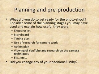 Planning and pre-production 
• What did you do to get ready for the photo-shoot? 
Consider some of the planning stages you may have 
used and explain how useful they were: 
– Shooting list 
– Storyboard 
– Timing plan 
– Use of research for camera work 
– Action plan 
– Viewing of YouTube and research on the camera 
techniques 
– Etc…etc… 
• Did you change any of your decisions? Why? 
 