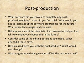 Post-production 
• What software did you favour to complete any post-production 
editing? How did you find this? What would you 
like to learn about the software programme for the future? 
What other technologies did you use? 
• Did you use an edit decision list? If so how useful did you find 
it? How might you change this in the future? 
• Consider some of the editing decisions you made. What 
effect did these have? 
• How pleased were you with the final product? What would 
you change? 
• What targets would you give yourself for the next main task? 
 