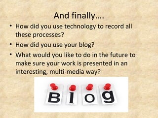 And finally…. 
• How did you use technology to record all 
these processes? 
• How did you use your blog? 
• What would you like to do in the future to 
make sure your work is presented in an 
interesting, multi-media way? 
 