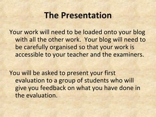 The Presentation 
Your work will need to be loaded onto your blog 
with all the other work. Your blog will need to 
be carefully organised so that your work is 
accessible to your teacher and the examiners. 
You will be asked to present your first 
evaluation to a group of students who will 
give you feedback on what you have done in 
the evaluation. 
 