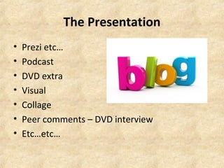 The Presentation 
• Prezi etc… 
• Podcast 
• DVD extra 
• Visual 
• Collage 
• Peer comments – DVD interview 
• Etc…etc… 
 