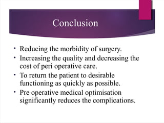 Conclusion
• Reducing the morbidity of surgery.
• Increasing the quality and decreasing the
cost of peri operative care.
• To return the patient to desirable
functioning as quickly as possible.
• Pre operative medical optimisation
significantly reduces the complications.
 