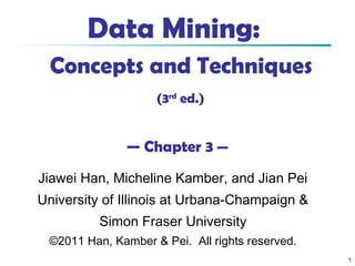 1
Data Mining:
Concepts and Techniques
(3rd
ed.)
— Chapter 3 —
Jiawei Han, Micheline Kamber, and Jian Pei
University of Illinois at Urbana-Champaign &
Simon Fraser University
©2011 Han, Kamber & Pei. All rights reserved.
 
