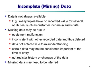 8
Incomplete (Missing) Data
 Data is not always available
 E.g., many tuples have no recorded value for several
attributes, such as customer income in sales data
 Missing data may be due to
 equipment malfunction
 inconsistent with other recorded data and thus deleted
 data not entered due to misunderstanding
 certain data may not be considered important at the
time of entry
 not register history or changes of the data
 Missing data may need to be inferred
 