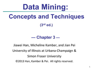 1 
Data Mining: 
Concepts and Techniques 
(3rd ed.) 
— Chapter 3 — 
Jiawei Han, Micheline Kamber, and Jian Pei 
University of Illinois at Urbana-Champaign & 
Simon Fraser University 
©2013 Han, Kamber & Pei. All rights reserved. 
 