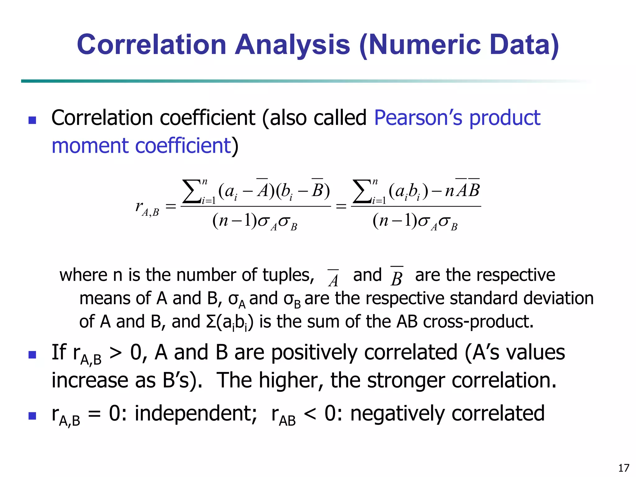 17
Correlation Analysis (Numeric Data)
 Correlation coefficient (also called Pearson’s product
moment coefficient)
where n is the number of tuples, and are the respective
means of A and B, σA and σB are the respective standard deviation
of A and B, and Σ(aibi) is the sum of the AB cross-product.
 If rA,B > 0, A and B are positively correlated (A’s values
increase as B’s). The higher, the stronger correlation.
 rA,B = 0: independent; rAB < 0: negatively correlated
BA
n
i ii
BA
n
i ii
BA
n
BAnba
n
BbAa
r
 )1(
)(
)1(
))(( 11
,






 
A B
 