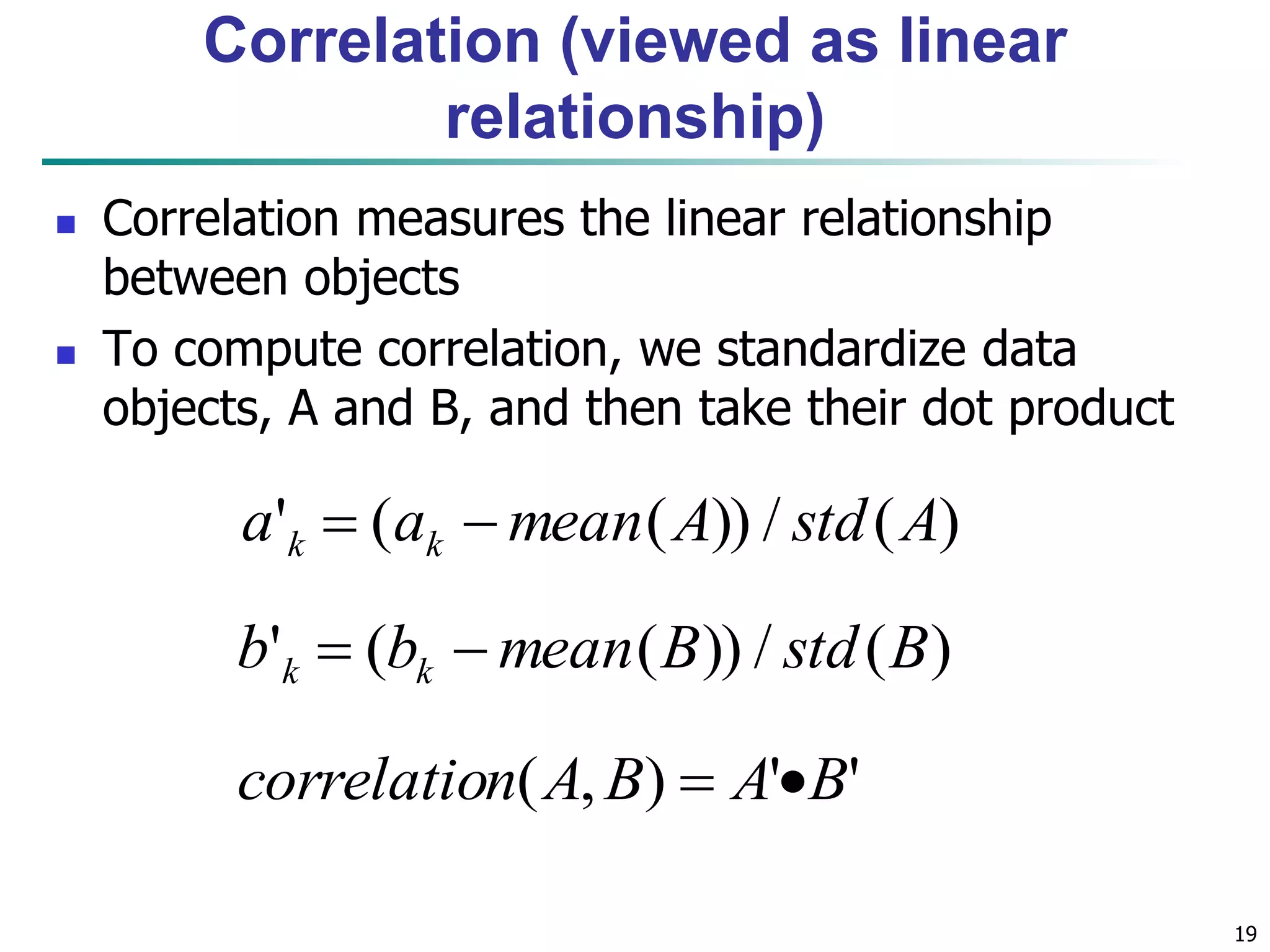 19
Correlation (viewed as linear
relationship)
 Correlation measures the linear relationship
between objects
 To compute correlation, we standardize data
objects, A and B, and then take their dot product
)(/))((' AstdAmeanaa kk 
)(/))((' BstdBmeanbb kk 
''),( BABAncorrelatio 
 