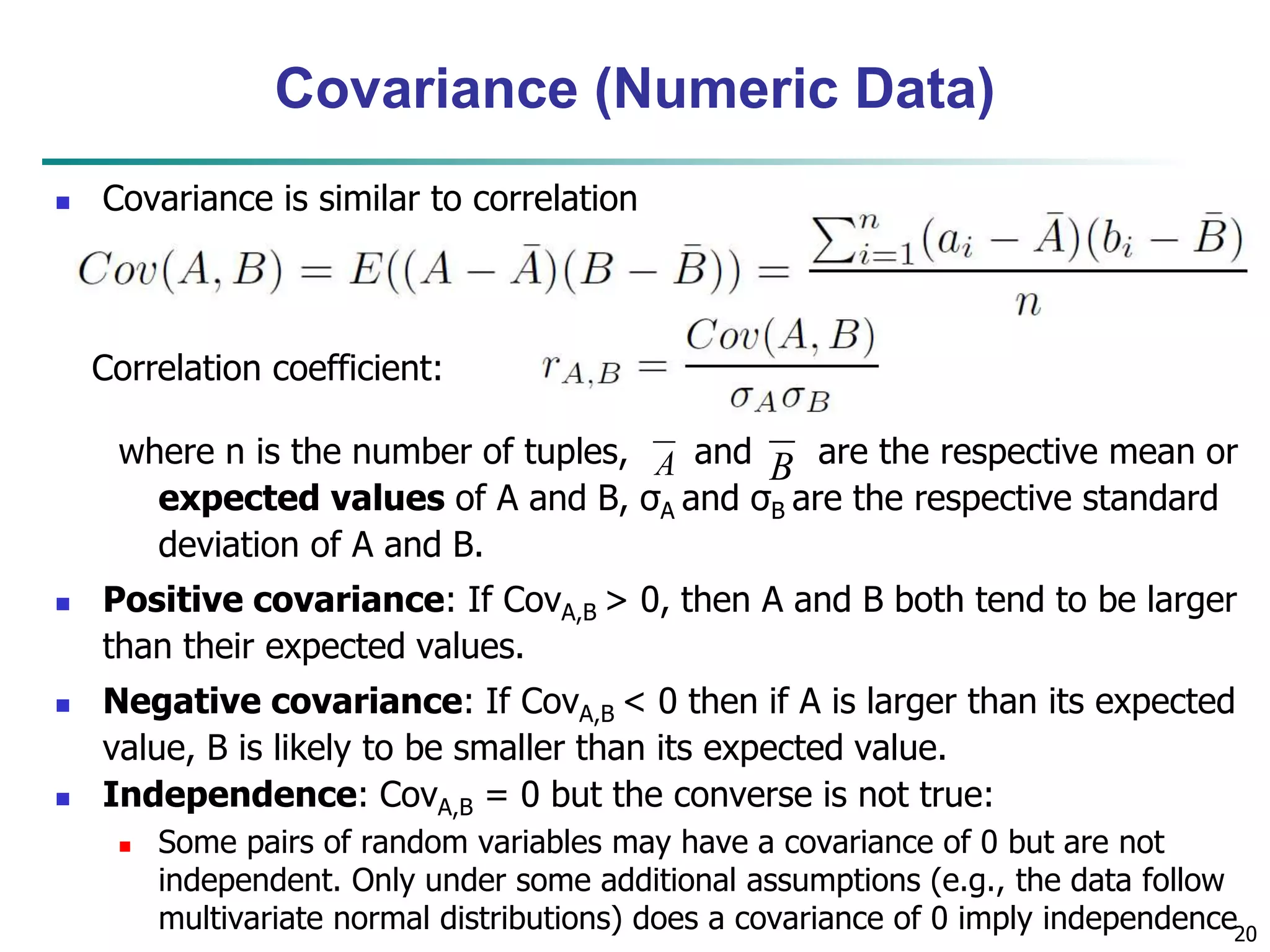 20
Covariance (Numeric Data)
 Covariance is similar to correlation
where n is the number of tuples, and are the respective mean or
expected values of A and B, σA and σB are the respective standard
deviation of A and B.
 Positive covariance: If CovA,B > 0, then A and B both tend to be larger
than their expected values.
 Negative covariance: If CovA,B < 0 then if A is larger than its expected
value, B is likely to be smaller than its expected value.
 Independence: CovA,B = 0 but the converse is not true:
 Some pairs of random variables may have a covariance of 0 but are not
independent. Only under some additional assumptions (e.g., the data follow
multivariate normal distributions) does a covariance of 0 imply independence
A B
Correlation coefficient:
 