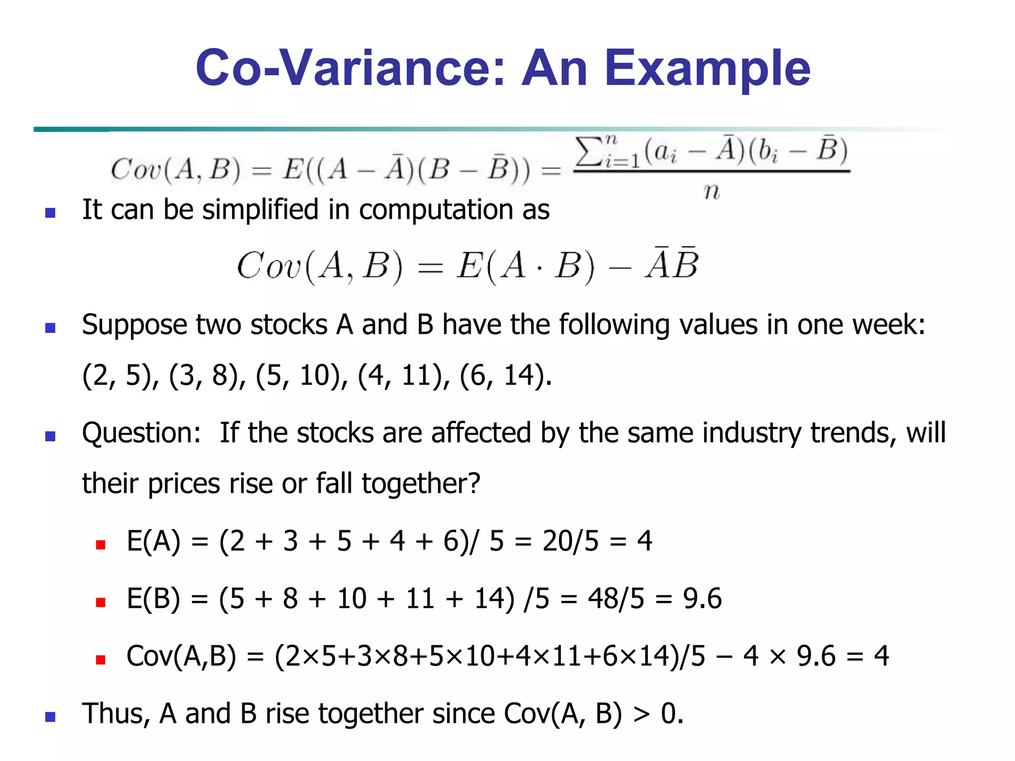 Co-Variance: An Example
 It can be simplified in computation as
 Suppose two stocks A and B have the following values in one week:
(2, 5), (3, 8), (5, 10), (4, 11), (6, 14).
 Question: If the stocks are affected by the same industry trends, will
their prices rise or fall together?
 E(A) = (2 + 3 + 5 + 4 + 6)/ 5 = 20/5 = 4
 E(B) = (5 + 8 + 10 + 11 + 14) /5 = 48/5 = 9.6
 Cov(A,B) = (2×5+3×8+5×10+4×11+6×14)/5 − 4 × 9.6 = 4
 Thus, A and B rise together since Cov(A, B) > 0.
 