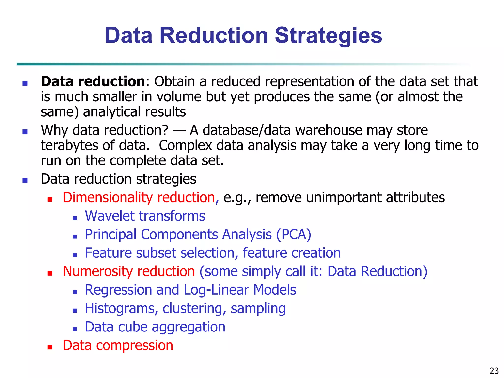 23
Data Reduction Strategies
 Data reduction: Obtain a reduced representation of the data set that
is much smaller in volume but yet produces the same (or almost the
same) analytical results
 Why data reduction? — A database/data warehouse may store
terabytes of data. Complex data analysis may take a very long time to
run on the complete data set.
 Data reduction strategies
 Dimensionality reduction, e.g., remove unimportant attributes
 Wavelet transforms
 Principal Components Analysis (PCA)
 Feature subset selection, feature creation
 Numerosity reduction (some simply call it: Data Reduction)
 Regression and Log-Linear Models
 Histograms, clustering, sampling
 Data cube aggregation
 Data compression
 