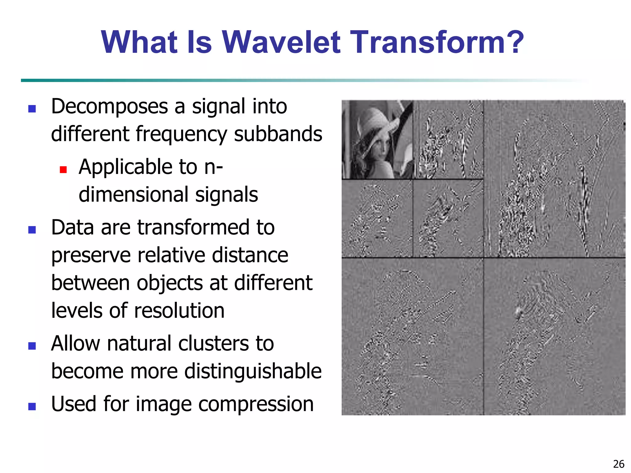 26
What Is Wavelet Transform?
 Decomposes a signal into
different frequency subbands
 Applicable to n-
dimensional signals
 Data are transformed to
preserve relative distance
between objects at different
levels of resolution
 Allow natural clusters to
become more distinguishable
 Used for image compression
 