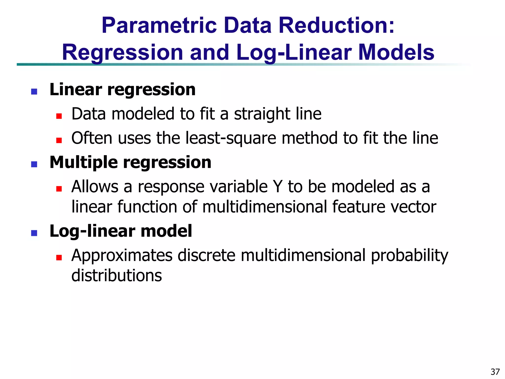 37
Parametric Data Reduction:
Regression and Log-Linear Models
 Linear regression
 Data modeled to fit a straight line
 Often uses the least-square method to fit the line
 Multiple regression
 Allows a response variable Y to be modeled as a
linear function of multidimensional feature vector
 Log-linear model
 Approximates discrete multidimensional probability
distributions
 
