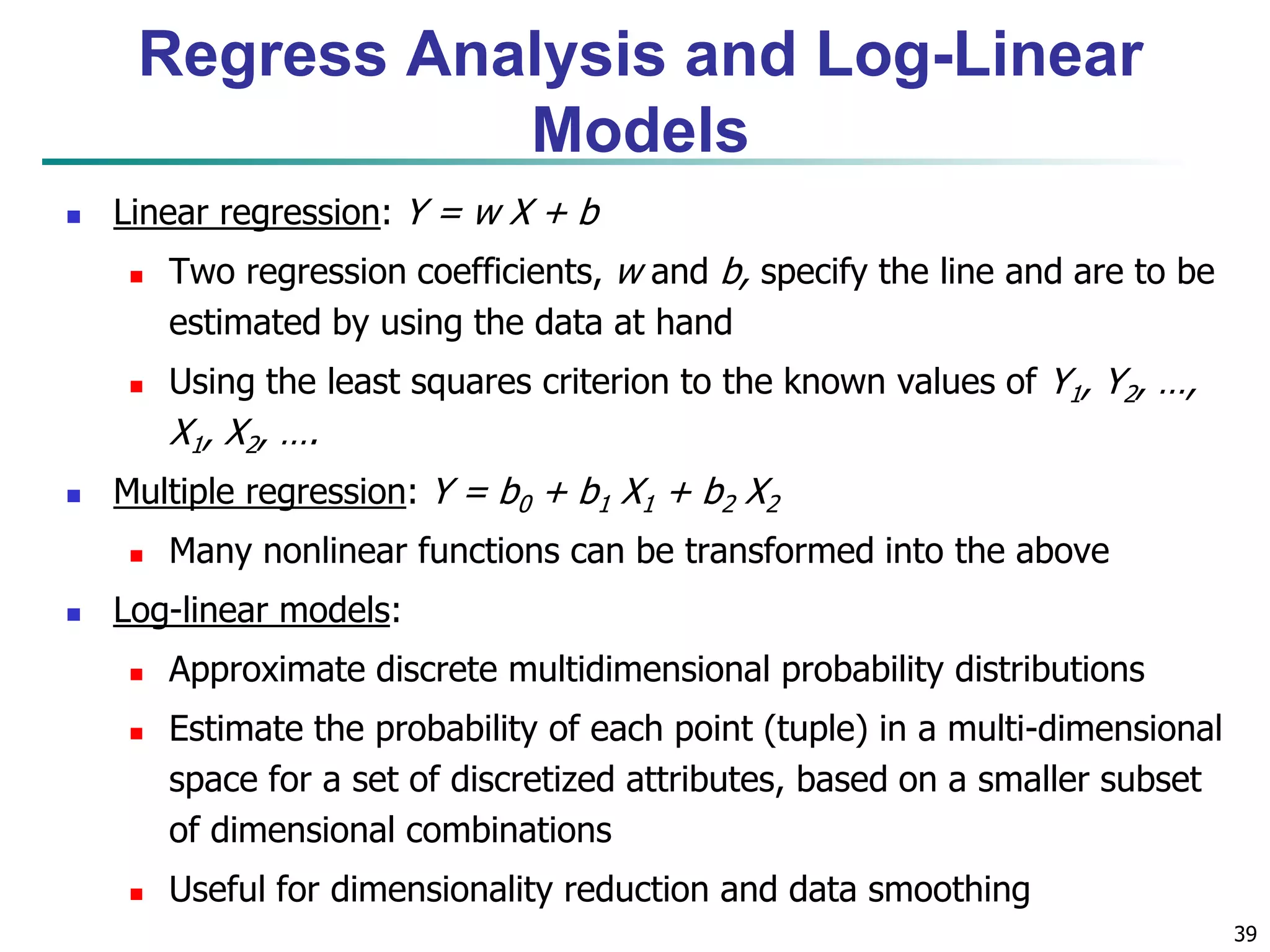 39
 Linear regression: Y = w X + b
 Two regression coefficients, w and b, specify the line and are to be
estimated by using the data at hand
 Using the least squares criterion to the known values of Y1, Y2, …,
X1, X2, ….
 Multiple regression: Y = b0 + b1 X1 + b2 X2
 Many nonlinear functions can be transformed into the above
 Log-linear models:
 Approximate discrete multidimensional probability distributions
 Estimate the probability of each point (tuple) in a multi-dimensional
space for a set of discretized attributes, based on a smaller subset
of dimensional combinations
 Useful for dimensionality reduction and data smoothing
Regress Analysis and Log-Linear
Models
 