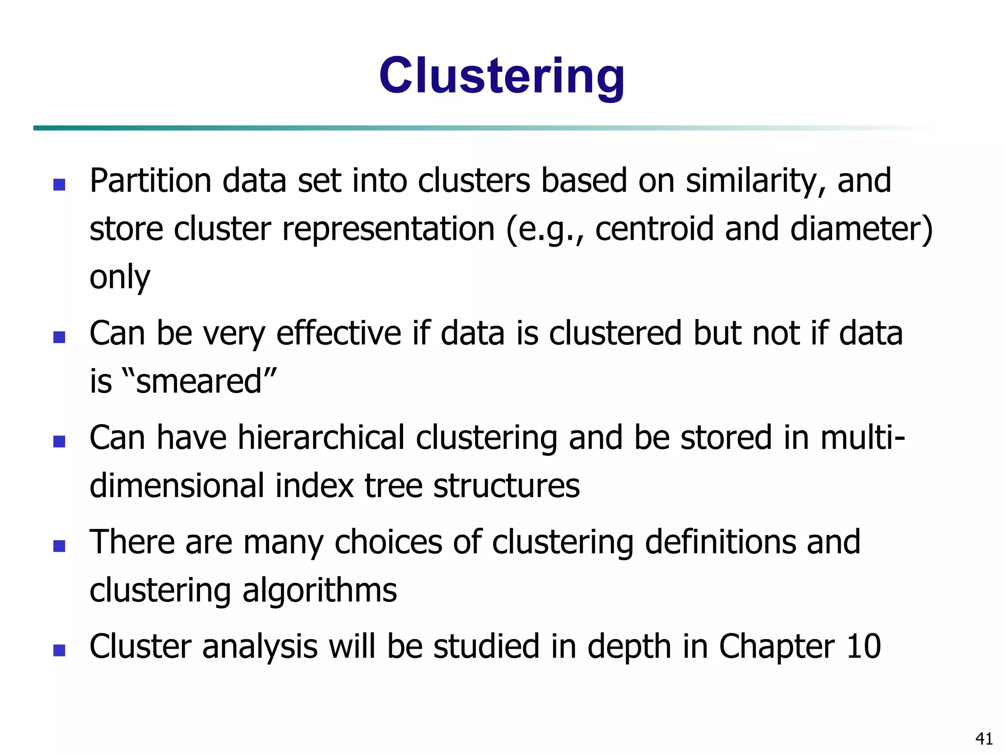 41
Clustering
 Partition data set into clusters based on similarity, and
store cluster representation (e.g., centroid and diameter)
only
 Can be very effective if data is clustered but not if data
is “smeared”
 Can have hierarchical clustering and be stored in multi-
dimensional index tree structures
 There are many choices of clustering definitions and
clustering algorithms
 Cluster analysis will be studied in depth in Chapter 10
 