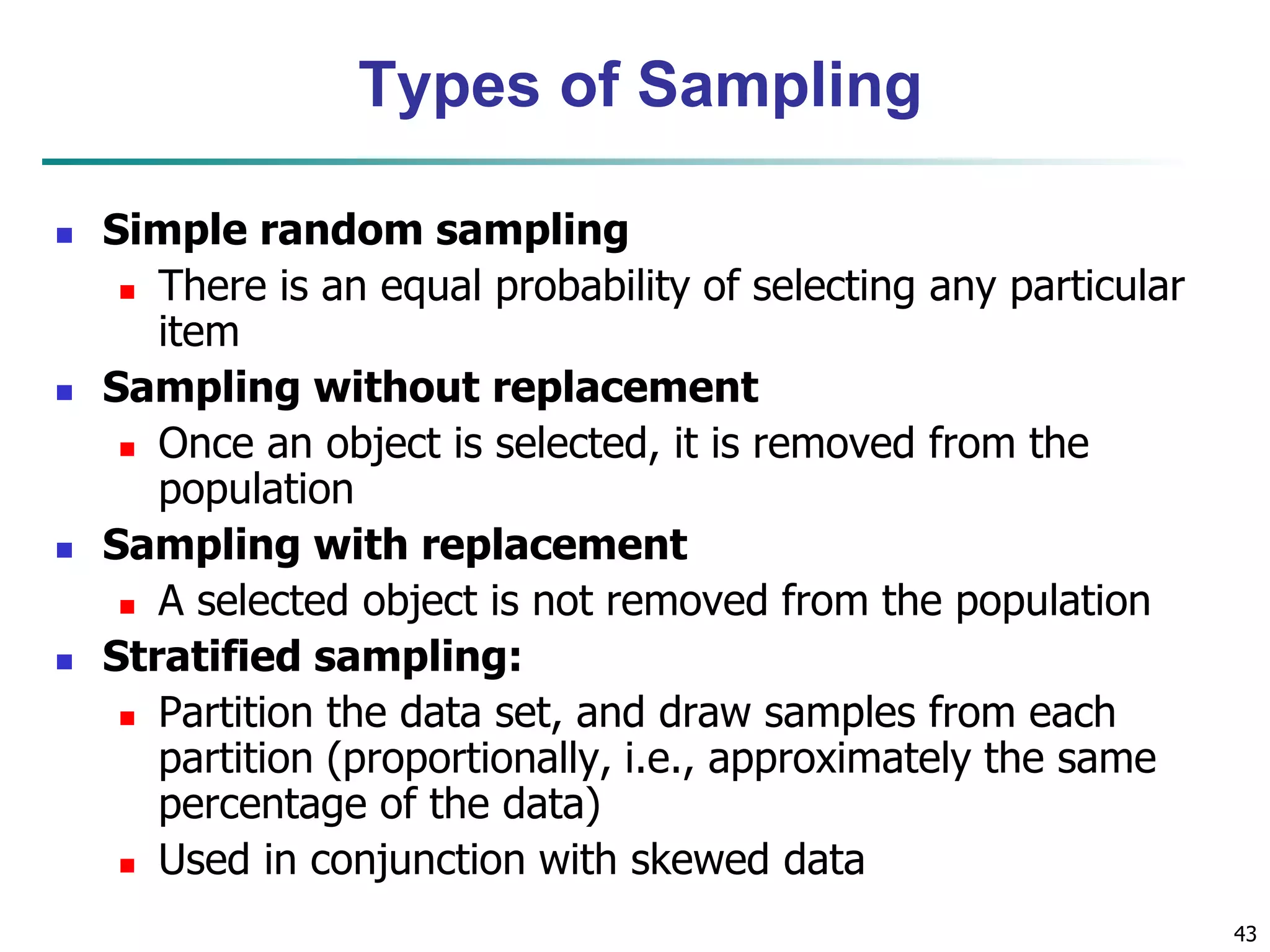 43
Types of Sampling
 Simple random sampling
 There is an equal probability of selecting any particular
item
 Sampling without replacement
 Once an object is selected, it is removed from the
population
 Sampling with replacement
 A selected object is not removed from the population
 Stratified sampling:
 Partition the data set, and draw samples from each
partition (proportionally, i.e., approximately the same
percentage of the data)
 Used in conjunction with skewed data
 