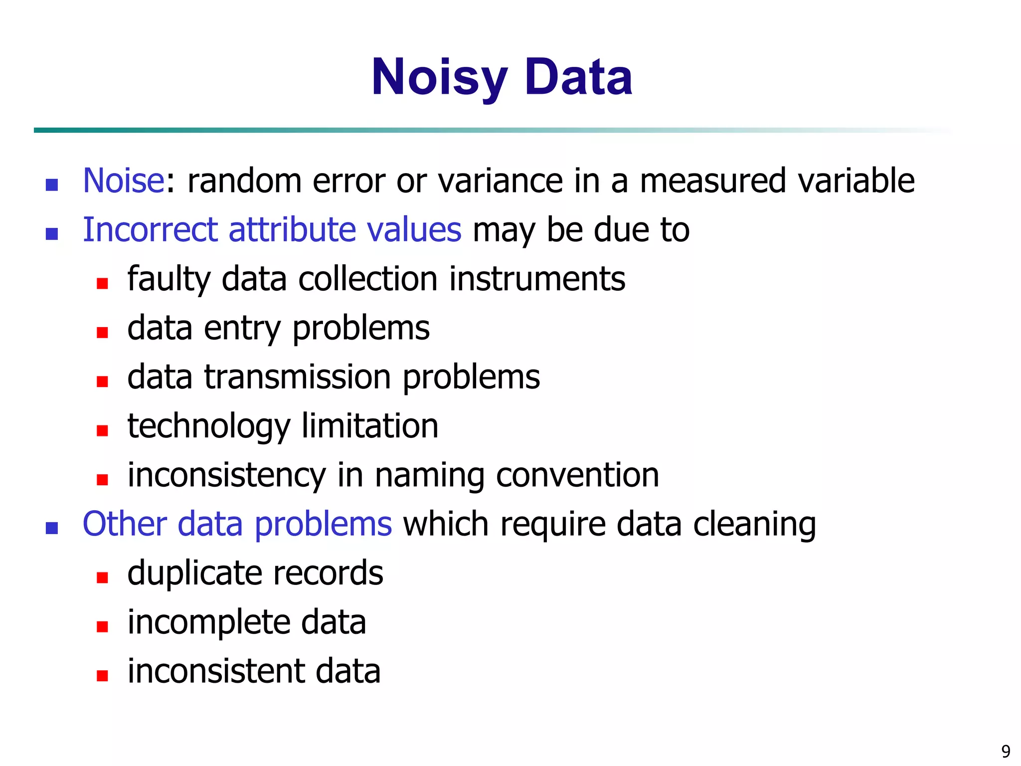 9
Noisy Data
 Noise: random error or variance in a measured variable
 Incorrect attribute values may be due to
 faulty data collection instruments
 data entry problems
 data transmission problems
 technology limitation
 inconsistency in naming convention
 Other data problems which require data cleaning
 duplicate records
 incomplete data
 inconsistent data
 