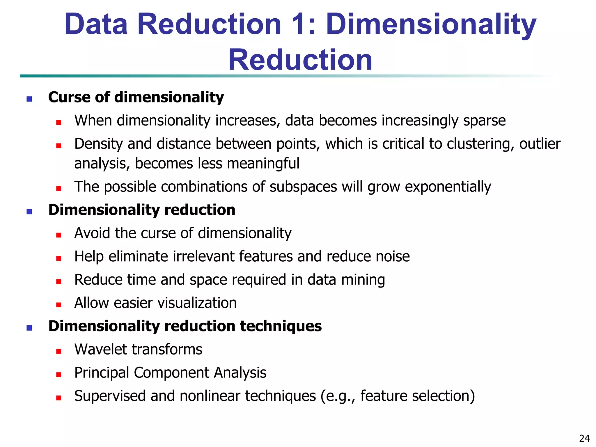 24
Data Reduction 1: Dimensionality
Reduction
 Curse of dimensionality
 When dimensionality increases, data becomes increasingly sparse
 Density and distance between points, which is critical to clustering, outlier
analysis, becomes less meaningful
 The possible combinations of subspaces will grow exponentially
 Dimensionality reduction
 Avoid the curse of dimensionality
 Help eliminate irrelevant features and reduce noise
 Reduce time and space required in data mining
 Allow easier visualization
 Dimensionality reduction techniques
 Wavelet transforms
 Principal Component Analysis
 Supervised and nonlinear techniques (e.g., feature selection)
 