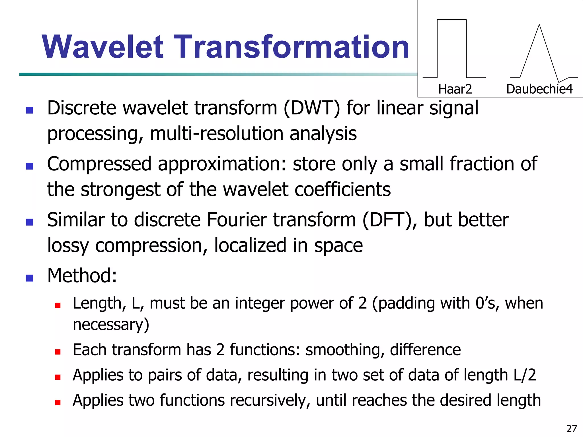 27
Wavelet Transformation
 Discrete wavelet transform (DWT) for linear signal
processing, multi-resolution analysis
 Compressed approximation: store only a small fraction of
the strongest of the wavelet coefficients
 Similar to discrete Fourier transform (DFT), but better
lossy compression, localized in space
 Method:
 Length, L, must be an integer power of 2 (padding with 0’s, when
necessary)
 Each transform has 2 functions: smoothing, difference
 Applies to pairs of data, resulting in two set of data of length L/2
 Applies two functions recursively, until reaches the desired length
Haar2 Daubechie4
 