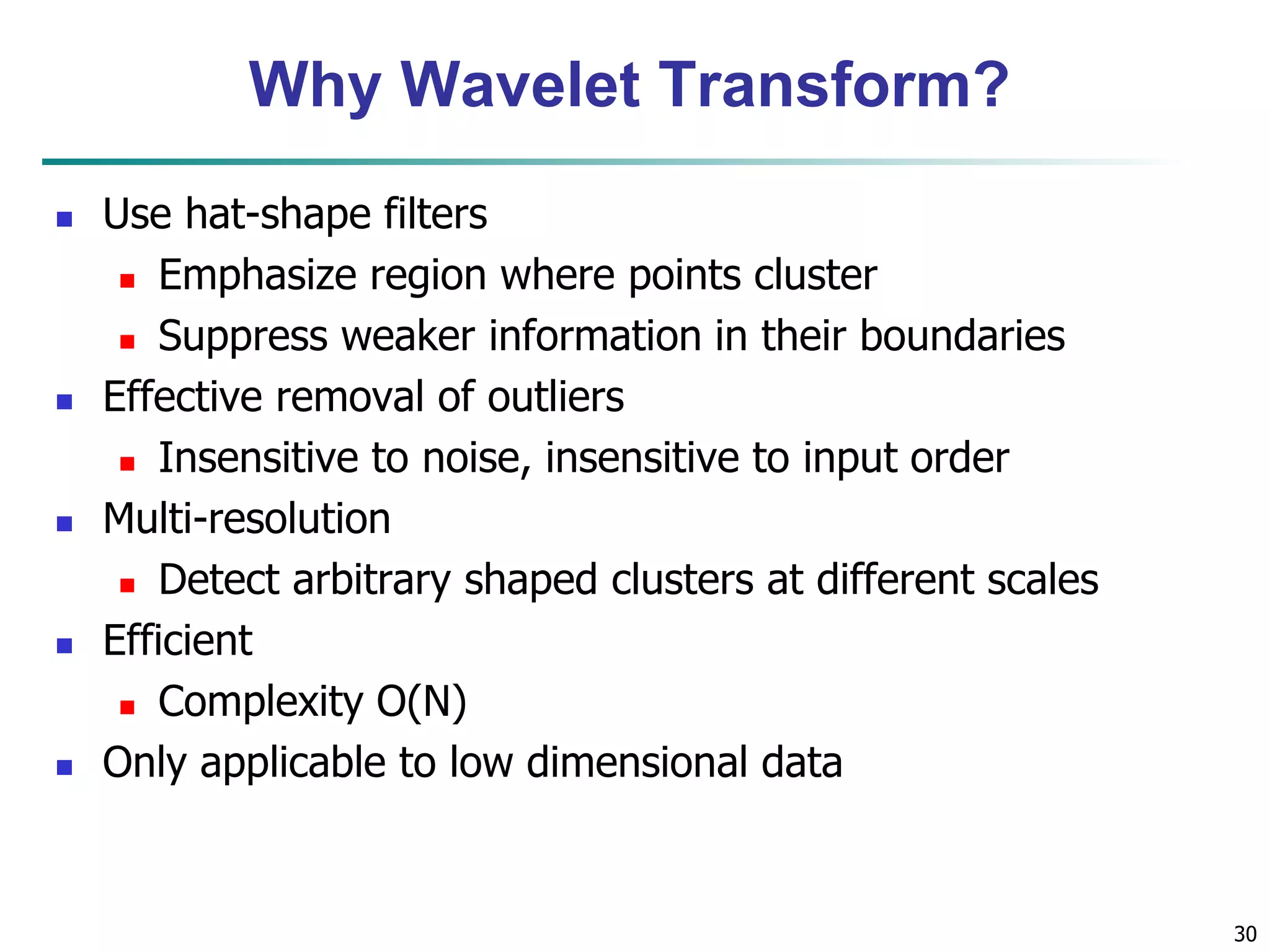30
Why Wavelet Transform?
 Use hat-shape filters
 Emphasize region where points cluster
 Suppress weaker information in their boundaries
 Effective removal of outliers
 Insensitive to noise, insensitive to input order
 Multi-resolution
 Detect arbitrary shaped clusters at different scales
 Efficient
 Complexity O(N)
 Only applicable to low dimensional data
 