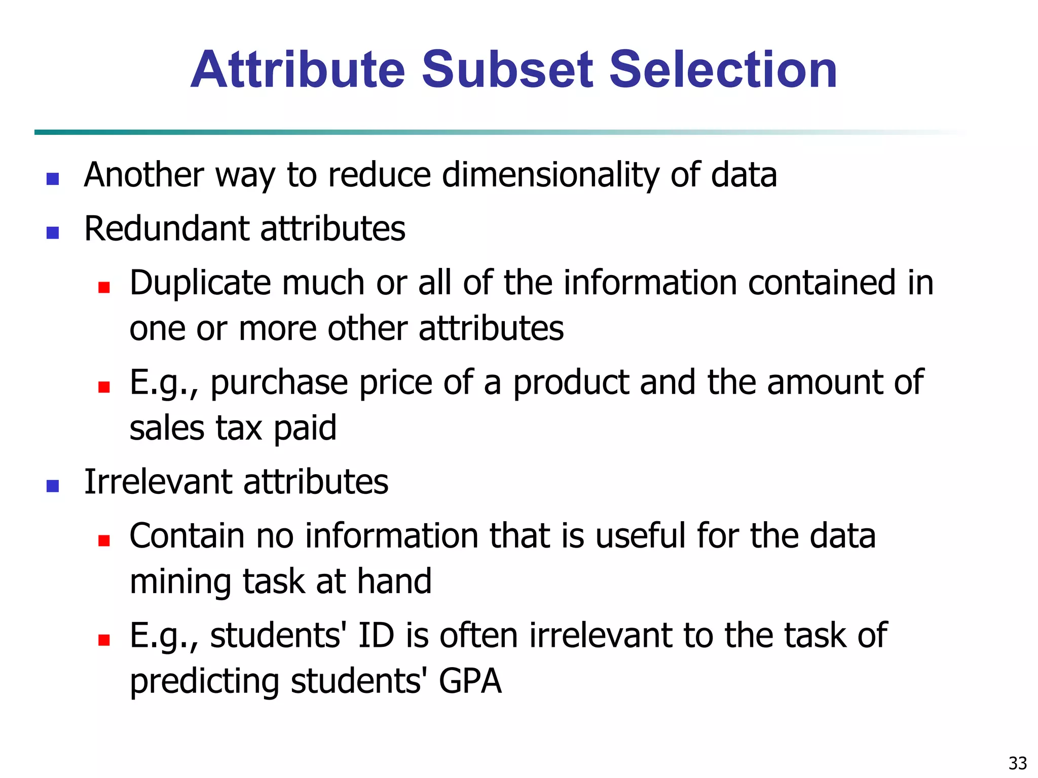 33
Attribute Subset Selection
 Another way to reduce dimensionality of data
 Redundant attributes
 Duplicate much or all of the information contained in
one or more other attributes
 E.g., purchase price of a product and the amount of
sales tax paid
 Irrelevant attributes
 Contain no information that is useful for the data
mining task at hand
 E.g., students' ID is often irrelevant to the task of
predicting students' GPA
 