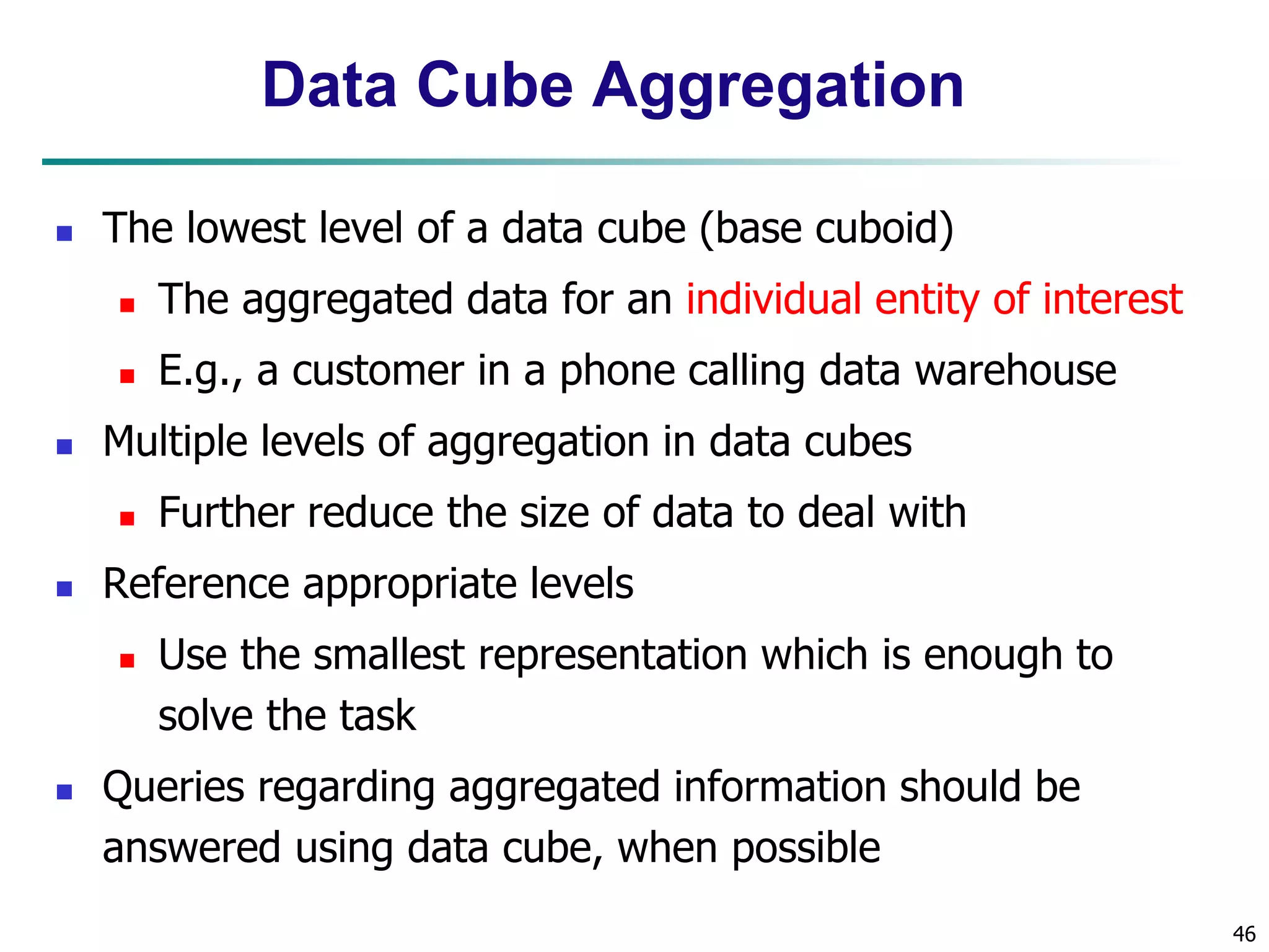 46
Data Cube Aggregation
 The lowest level of a data cube (base cuboid)
 The aggregated data for an individual entity of interest
 E.g., a customer in a phone calling data warehouse
 Multiple levels of aggregation in data cubes
 Further reduce the size of data to deal with
 Reference appropriate levels
 Use the smallest representation which is enough to
solve the task
 Queries regarding aggregated information should be
answered using data cube, when possible
 