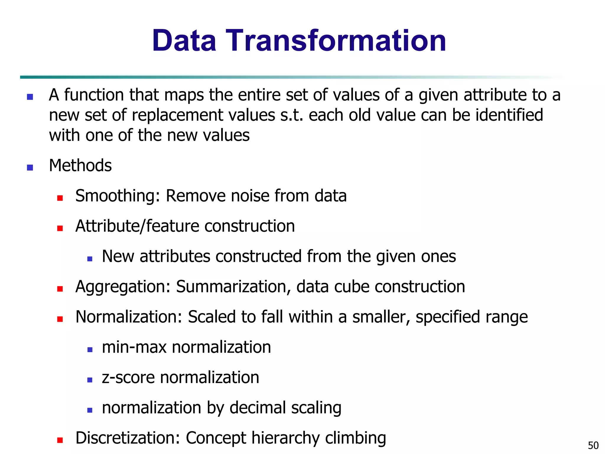 50
Data Transformation
 A function that maps the entire set of values of a given attribute to a
new set of replacement values s.t. each old value can be identified
with one of the new values
 Methods
 Smoothing: Remove noise from data
 Attribute/feature construction
 New attributes constructed from the given ones
 Aggregation: Summarization, data cube construction
 Normalization: Scaled to fall within a smaller, specified range
 min-max normalization
 z-score normalization
 normalization by decimal scaling
 Discretization: Concept hierarchy climbing
 