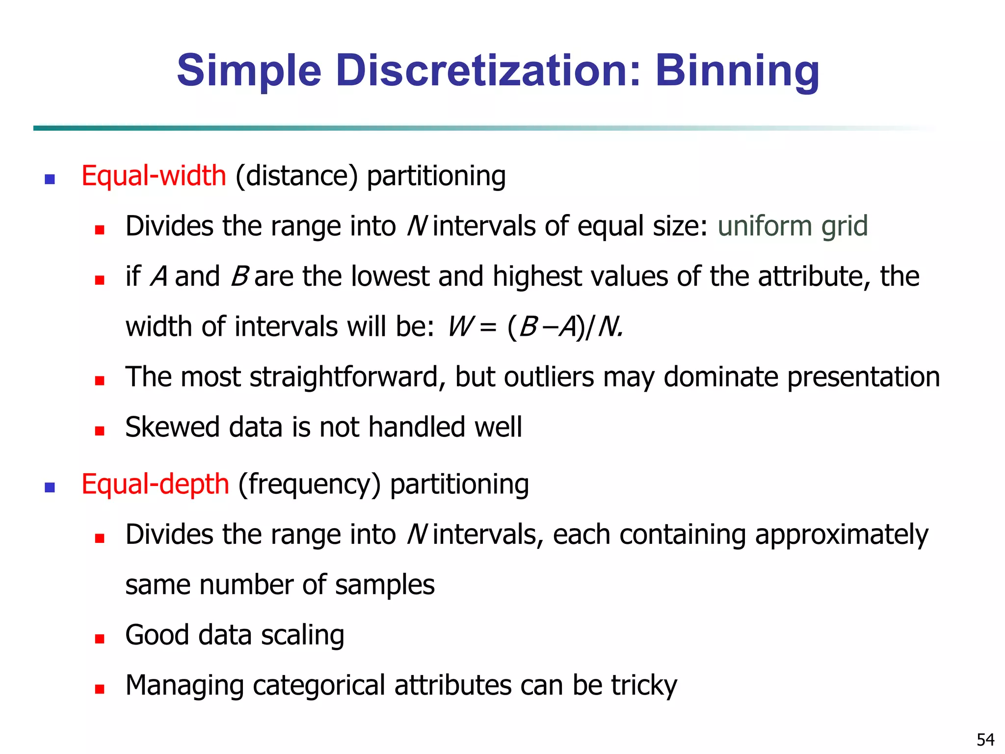 54
Simple Discretization: Binning
 Equal-width (distance) partitioning
 Divides the range into N intervals of equal size: uniform grid
 if A and B are the lowest and highest values of the attribute, the
width of intervals will be: W = (B –A)/N.
 The most straightforward, but outliers may dominate presentation
 Skewed data is not handled well
 Equal-depth (frequency) partitioning
 Divides the range into N intervals, each containing approximately
same number of samples
 Good data scaling
 Managing categorical attributes can be tricky
 