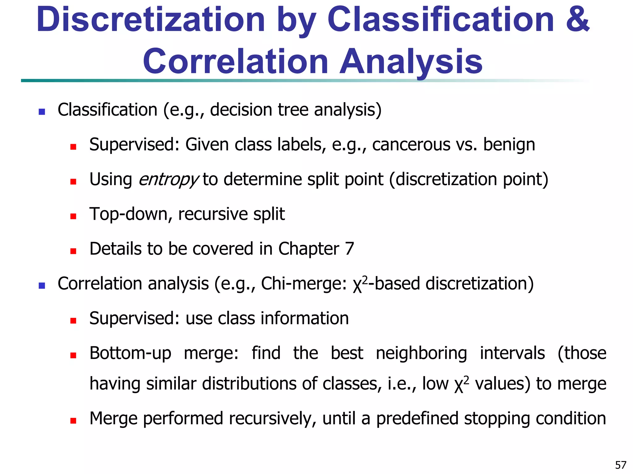 57
Discretization by Classification &
Correlation Analysis
 Classification (e.g., decision tree analysis)
 Supervised: Given class labels, e.g., cancerous vs. benign
 Using entropy to determine split point (discretization point)
 Top-down, recursive split
 Details to be covered in Chapter 7
 Correlation analysis (e.g., Chi-merge: χ2-based discretization)
 Supervised: use class information
 Bottom-up merge: find the best neighboring intervals (those
having similar distributions of classes, i.e., low χ2 values) to merge
 Merge performed recursively, until a predefined stopping condition
 