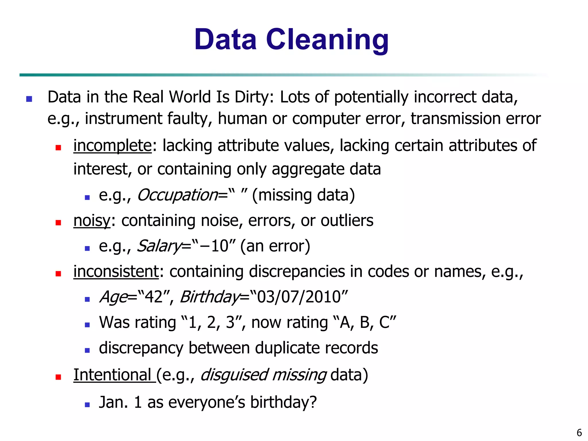 6
Data Cleaning
 Data in the Real World Is Dirty: Lots of potentially incorrect data,
e.g., instrument faulty, human or computer error, transmission error
 incomplete: lacking attribute values, lacking certain attributes of
interest, or containing only aggregate data
 e.g., Occupation=“ ” (missing data)
 noisy: containing noise, errors, or outliers
 e.g., Salary=“−10” (an error)
 inconsistent: containing discrepancies in codes or names, e.g.,
 Age=“42”, Birthday=“03/07/2010”
 Was rating “1, 2, 3”, now rating “A, B, C”
 discrepancy between duplicate records
 Intentional (e.g., disguised missing data)
 Jan. 1 as everyone’s birthday?
 