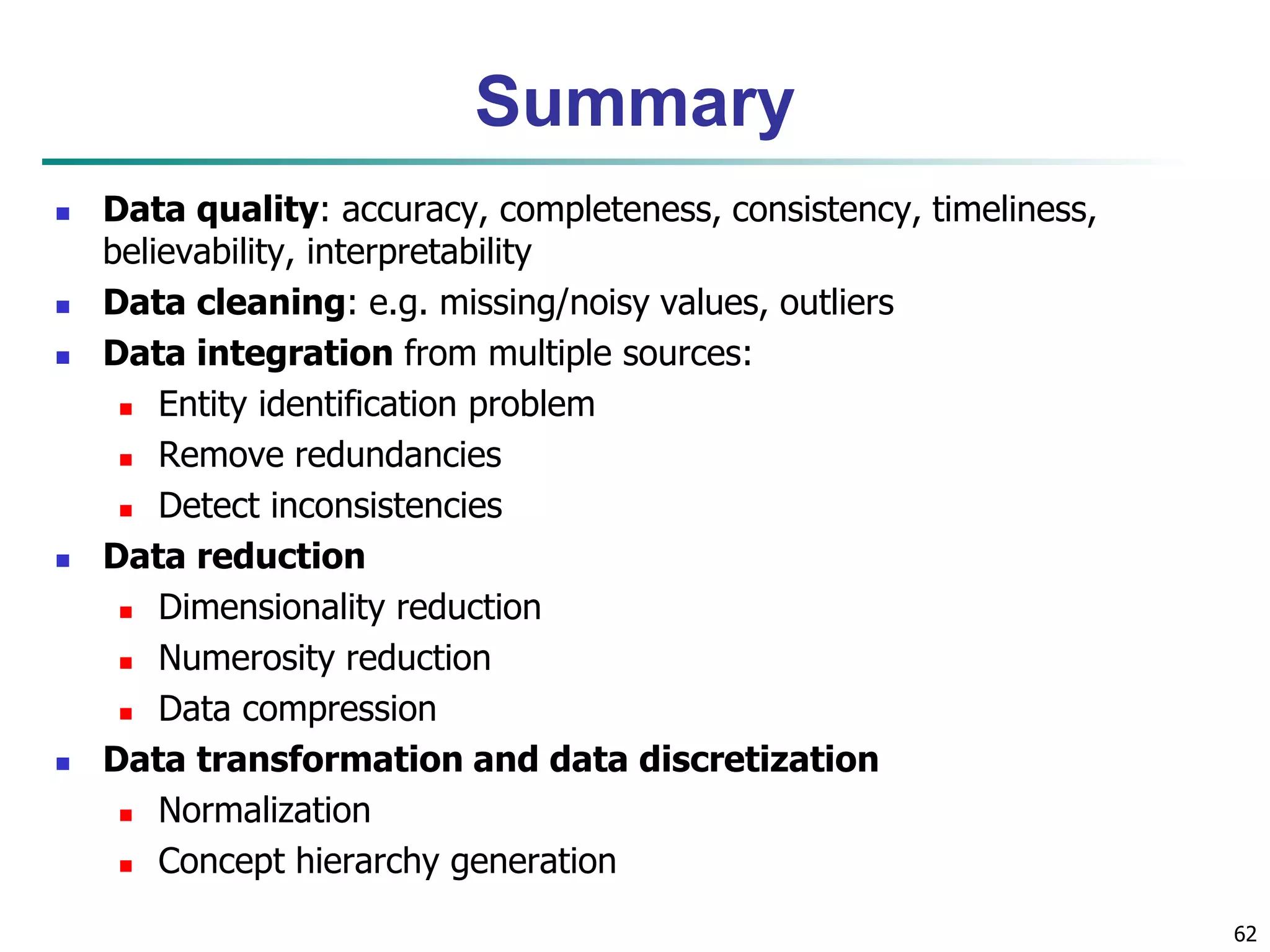 62
Summary
 Data quality: accuracy, completeness, consistency, timeliness,
believability, interpretability
 Data cleaning: e.g. missing/noisy values, outliers
 Data integration from multiple sources:
 Entity identification problem
 Remove redundancies
 Detect inconsistencies
 Data reduction
 Dimensionality reduction
 Numerosity reduction
 Data compression
 Data transformation and data discretization
 Normalization
 Concept hierarchy generation
 