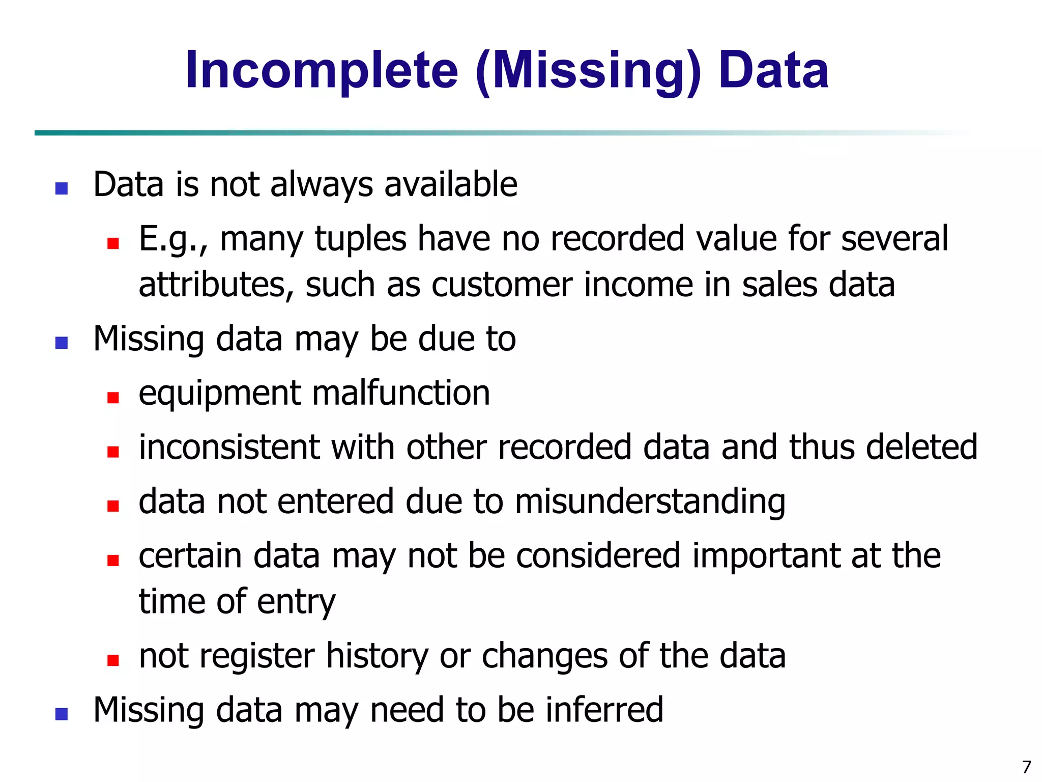 7
Incomplete (Missing) Data
 Data is not always available
 E.g., many tuples have no recorded value for several
attributes, such as customer income in sales data
 Missing data may be due to
 equipment malfunction
 inconsistent with other recorded data and thus deleted
 data not entered due to misunderstanding
 certain data may not be considered important at the
time of entry
 not register history or changes of the data
 Missing data may need to be inferred
 