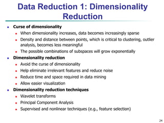 24
Data Reduction 1: Dimensionality
Reduction
 Curse of dimensionality
 When dimensionality increases, data becomes increasingly sparse
 Density and distance between points, which is critical to clustering, outlier
analysis, becomes less meaningful
 The possible combinations of subspaces will grow exponentially
 Dimensionality reduction
 Avoid the curse of dimensionality
 Help eliminate irrelevant features and reduce noise
 Reduce time and space required in data mining
 Allow easier visualization
 Dimensionality reduction techniques
 Wavelet transforms
 Principal Component Analysis
 Supervised and nonlinear techniques (e.g., feature selection)
 