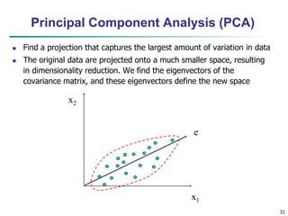 31
x2
x1
e
Principal Component Analysis (PCA)
 Find a projection that captures the largest amount of variation in data
 The original data are projected onto a much smaller space, resulting
in dimensionality reduction. We find the eigenvectors of the
covariance matrix, and these eigenvectors define the new space
 