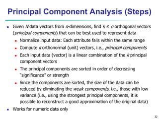 32
 Given N data vectors from n-dimensions, find k ≤ n orthogonal vectors
(principal components) that can be best used to represent data
 Normalize input data: Each attribute falls within the same range
 Compute k orthonormal (unit) vectors, i.e., principal components
 Each input data (vector) is a linear combination of the k principal
component vectors
 The principal components are sorted in order of decreasing
“significance” or strength
 Since the components are sorted, the size of the data can be
reduced by eliminating the weak components, i.e., those with low
variance (i.e., using the strongest principal components, it is
possible to reconstruct a good approximation of the original data)
 Works for numeric data only
Principal Component Analysis (Steps)
 
