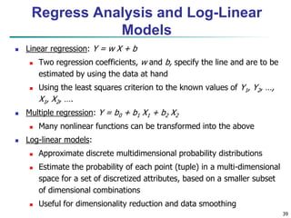 39
 Linear regression: Y = w X + b
 Two regression coefficients, w and b, specify the line and are to be
estimated by using the data at hand
 Using the least squares criterion to the known values of Y1, Y2, …,
X1, X2, ….
 Multiple regression: Y = b0 + b1 X1 + b2 X2
 Many nonlinear functions can be transformed into the above
 Log-linear models:
 Approximate discrete multidimensional probability distributions
 Estimate the probability of each point (tuple) in a multi-dimensional
space for a set of discretized attributes, based on a smaller subset
of dimensional combinations
 Useful for dimensionality reduction and data smoothing
Regress Analysis and Log-Linear
Models
 