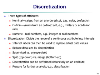 52
Discretization
 Three types of attributes
 Nominal—values from an unordered set, e.g., color, profession
 Ordinal—values from an ordered set, e.g., military or academic
rank
 Numeric—real numbers, e.g., integer or real numbers
 Discretization: Divide the range of a continuous attribute into intervals
 Interval labels can then be used to replace actual data values
 Reduce data size by discretization
 Supervised vs. unsupervised
 Split (top-down) vs. merge (bottom-up)
 Discretization can be performed recursively on an attribute
 Prepare for further analysis, e.g., classification
 
