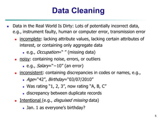 6
Data Cleaning
 Data in the Real World Is Dirty: Lots of potentially incorrect data,
e.g., instrument faulty, human or computer error, transmission error
 incomplete: lacking attribute values, lacking certain attributes of
interest, or containing only aggregate data
 e.g., Occupation=“ ” (missing data)
 noisy: containing noise, errors, or outliers
 e.g., Salary=“−10” (an error)
 inconsistent: containing discrepancies in codes or names, e.g.,
 Age=“42”, Birthday=“03/07/2010”
 Was rating “1, 2, 3”, now rating “A, B, C”
 discrepancy between duplicate records
 Intentional (e.g., disguised missing data)
 Jan. 1 as everyone’s birthday?
 
