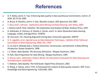 63
References
 D. P. Ballou and G. K. Tayi. Enhancing data quality in data warehouse environments. Comm. of
ACM, 42:73-78, 1999
 A. Bruce, D. Donoho, and H.-Y. Gao. Wavelet analysis. IEEE Spectrum, Oct 1996
 T. Dasu and T. Johnson. Exploratory Data Mining and Data Cleaning. John Wiley, 2003
 J. Devore and R. Peck. Statistics: The Exploration and Analysis of Data. Duxbury Press, 1997.
 H. Galhardas, D. Florescu, D. Shasha, E. Simon, and C.-A. Saita. Declarative data cleaning:
Language, model, and algorithms. VLDB'01
 M. Hua and J. Pei. Cleaning disguised missing data: A heuristic approach. KDD'07
 H. V. Jagadish, et al., Special Issue on Data Reduction Techniques. Bulletin of the Technical
Committee on Data Engineering, 20(4), Dec. 1997
 H. Liu and H. Motoda (eds.). Feature Extraction, Construction, and Selection: A Data Mining
Perspective. Kluwer Academic, 1998
 J. E. Olson. Data Quality: The Accuracy Dimension. Morgan Kaufmann, 2003
 D. Pyle. Data Preparation for Data Mining. Morgan Kaufmann, 1999
 V. Raman and J. Hellerstein. Potters Wheel: An Interactive Framework for Data Cleaning and
Transformation, VLDB’2001
 T. Redman. Data Quality: The Field Guide. Digital Press (Elsevier), 2001
 R. Wang, V. Storey, and C. Firth. A framework for analysis of data quality research. IEEE Trans.
Knowledge and Data Engineering, 7:623-640, 1995
 