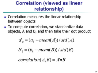 19
Correlation (viewed as linear
relationship)
 Correlation measures the linear relationship
between objects
 To compute correlation, we standardize data
objects, A and B, and then take their dot product
)
(
/
))
(
(
' A
std
A
mean
a
a k
k 

)
(
/
))
(
(
' B
std
B
mean
b
b k
k 

'
'
)
,
( B
A
B
A
n
correlatio 

 