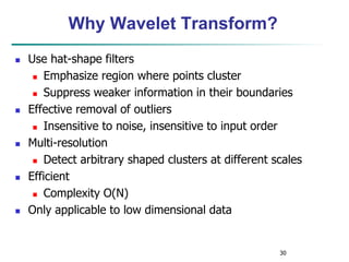 30
Why Wavelet Transform?
 Use hat-shape filters
 Emphasize region where points cluster
 Suppress weaker information in their boundaries
 Effective removal of outliers
 Insensitive to noise, insensitive to input order
 Multi-resolution
 Detect arbitrary shaped clusters at different scales
 Efficient
 Complexity O(N)
 Only applicable to low dimensional data
 